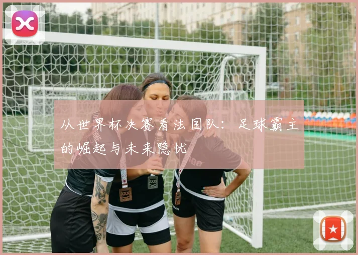 从世界杯决赛看法国队：足球霸主的崛起与未来隐忧