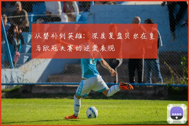 从替补到英雄：深度复盘贝尔在皇马欧冠决赛的逆袭表现