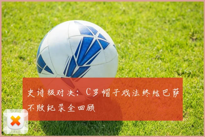 史诗级对决:C罗帽子戏法终结巴萨不败纪录全回顾