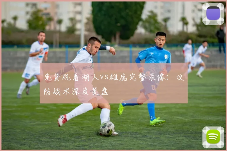 免费观看湖人vs雄鹿完整录像:攻防战术深度复盘