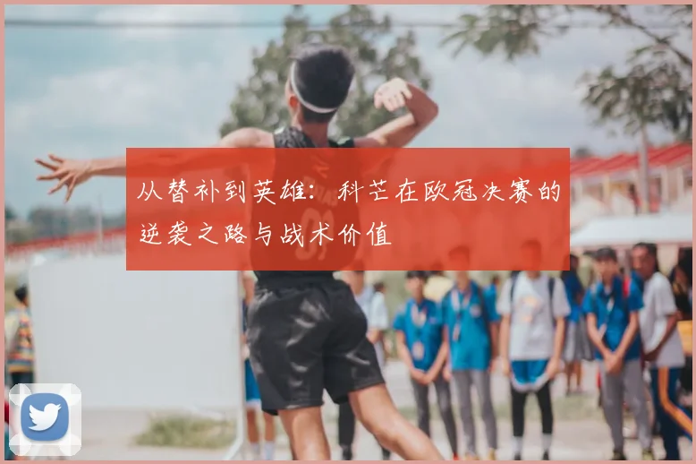从替补到英雄:科芒在欧冠决赛的逆袭之路与战术价值