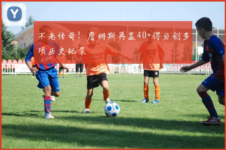 不老传奇！詹姆斯再轰40+得分创多项历史纪录