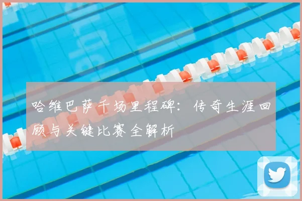 哈维巴萨千场里程碑：传奇生涯回顾与关键比赛全解析