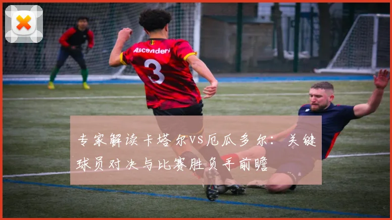 专家解读卡塔尔vs厄瓜多尔:关键球员对决与比赛胜负手前瞻