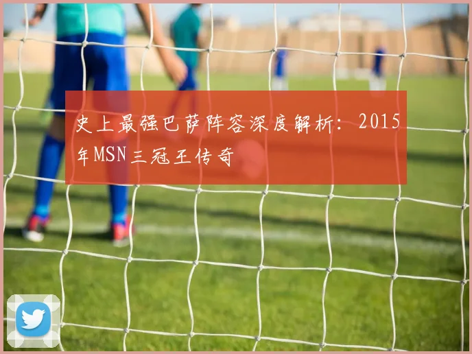 史上最强巴萨阵容深度解析：2015年MSN三冠王传奇