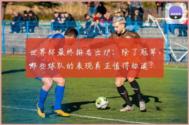 世界杯最终排名出炉：除了冠军，哪些球队的表现真正值得称道？