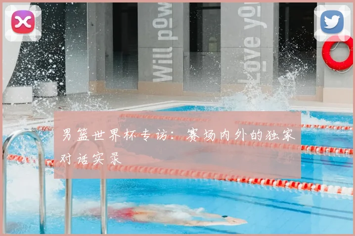男篮世界杯专访:赛场内外的独家对话实录