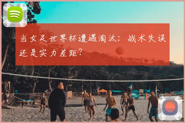 当女足世界杯遭遇淘汰：战术失误还是实力差距？