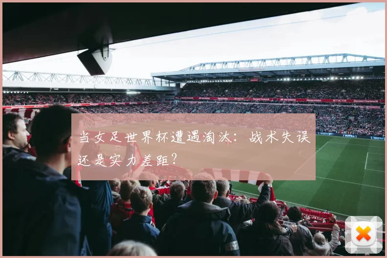 当女足世界杯遭遇淘汰：战术失误还是实力差距？