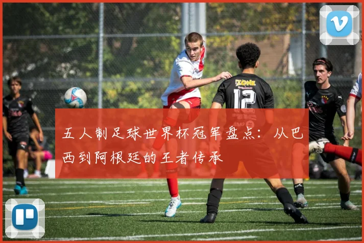 五人制足球世界杯冠军盘点：从巴西到阿根廷的王者传承