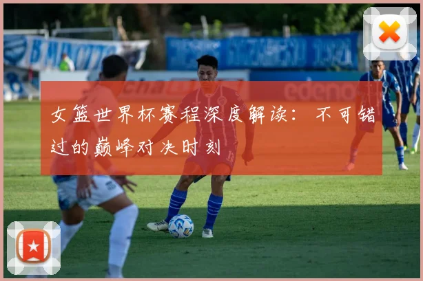 女篮世界杯赛程深度解读:不可错过的巅峰对决时刻