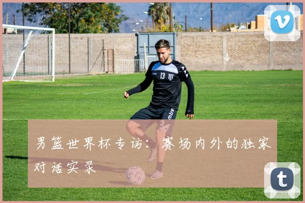 男篮世界杯专访:赛场内外的独家对话实录