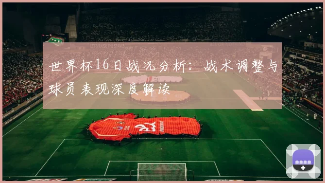 世界杯16日战况分析:战术调整与球员表现深度解读