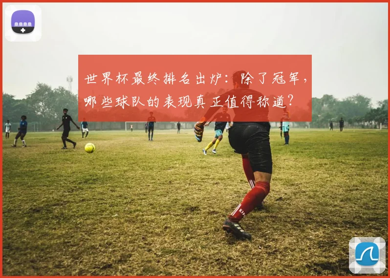 世界杯最终排名出炉：除了冠军，哪些球队的表现真正值得称道？
