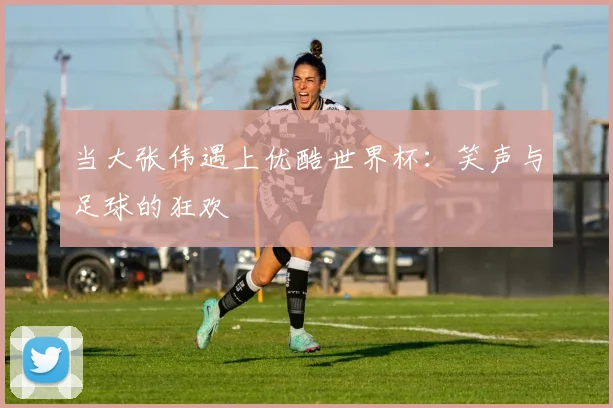 当大张伟遇上优酷世界杯：笑声与足球的狂欢