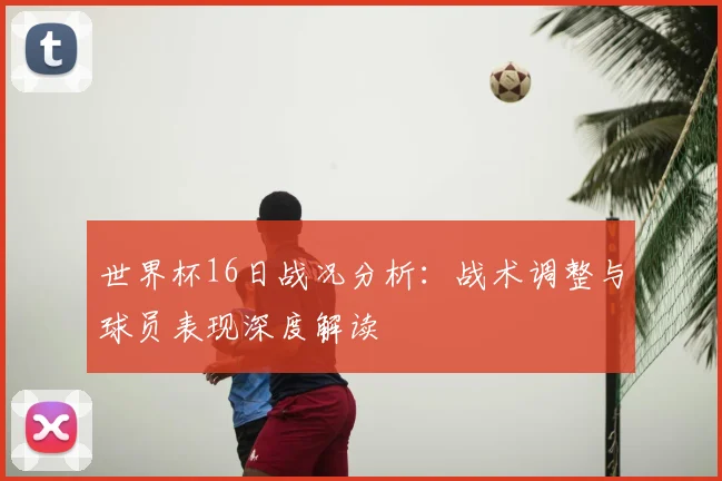 世界杯16日战况分析:战术调整与球员表现深度解读
