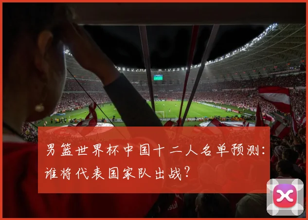男篮世界杯中国十二人名单预测:谁将代表国家队出战?
